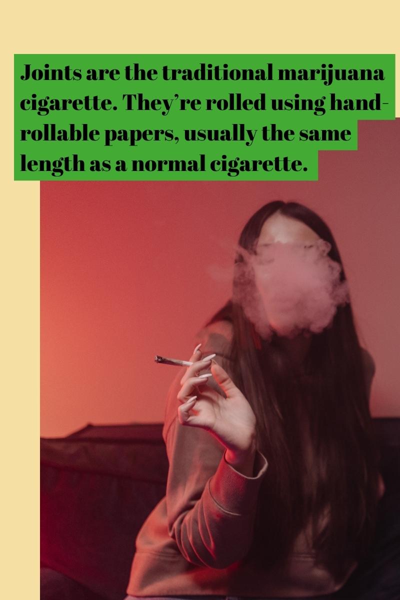 Joints are the traditional marijuana cigarette. They’re rolled using hand-rollable papers, usually the same length as a normal cigarette.